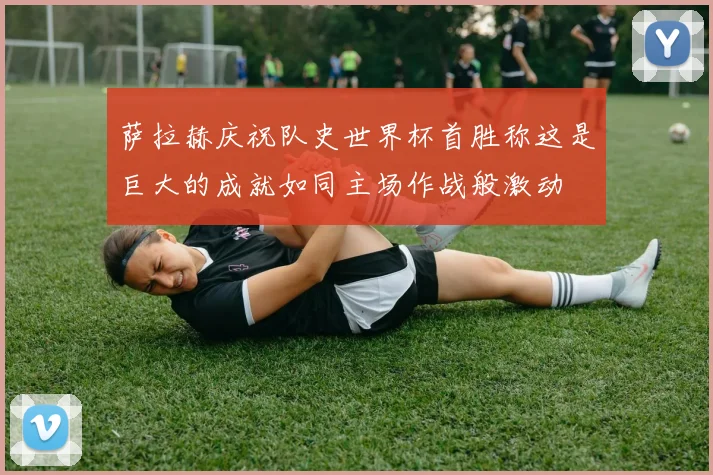 萨拉赫庆祝队史世界杯首胜称这是巨大的成就如同主场作战般激动