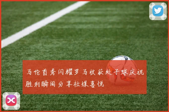 马伦首秀闪耀罗马收获处子球庆祝胜利瞬间分享社媒喜悦