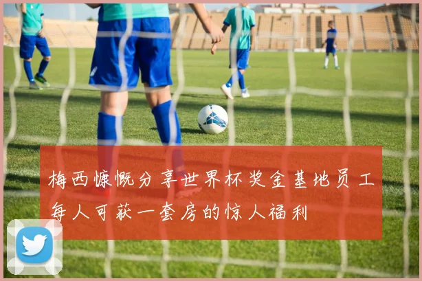 梅西慷慨分享世界杯奖金基地员工每人可获一套房的惊人福利