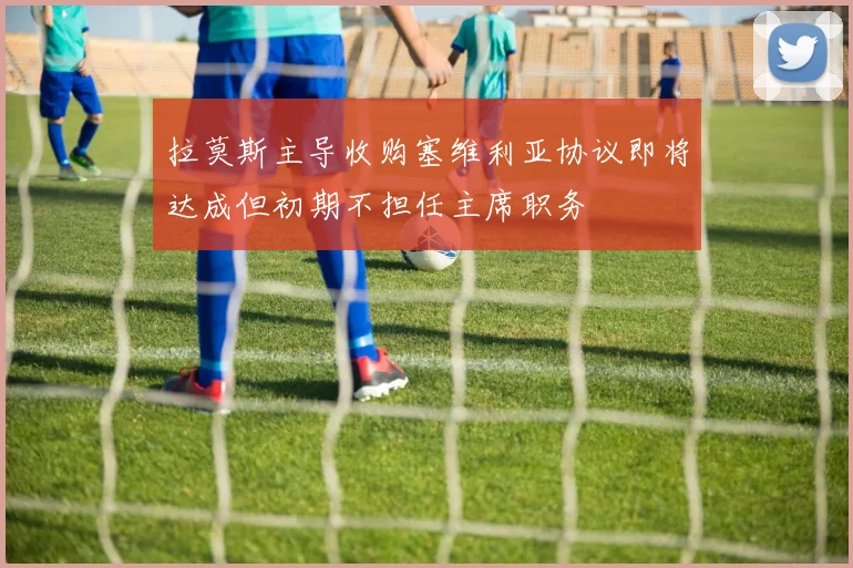 拉莫斯主导收购塞维利亚协议即将达成但初期不担任主席职务