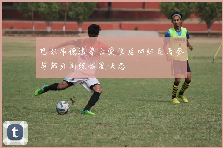 巴尔韦德遭拳击受伤后回归皇马参与部分训练恢复状态