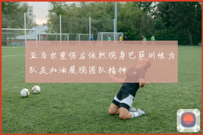 亚马尔重伤后依然现身巴萨训练为队友加油展现团队精神
