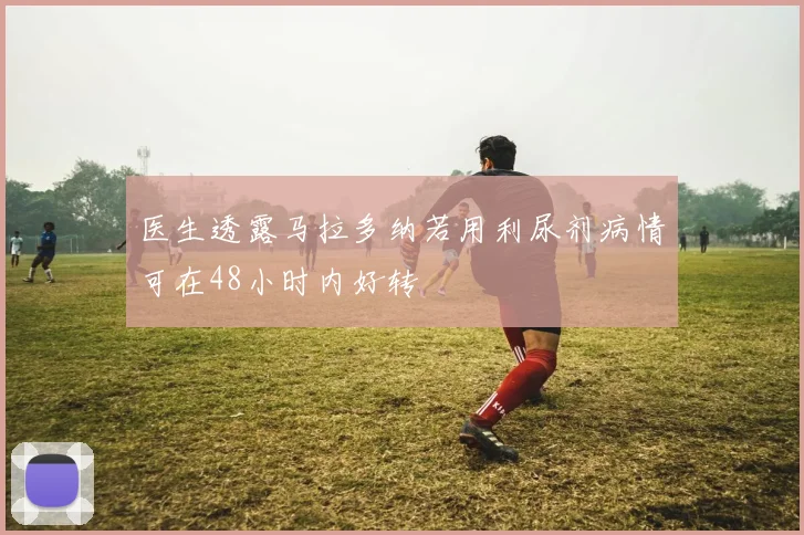 医生透露马拉多纳若用利尿剂病情可在48小时内好转