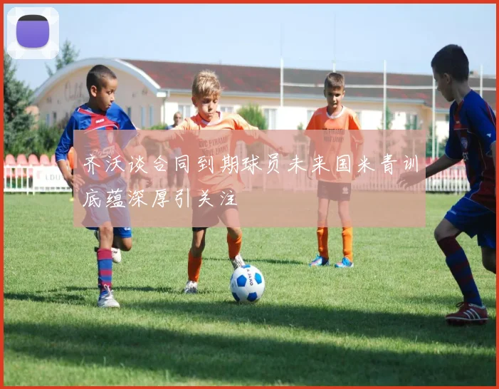 齐沃谈合同到期球员未来国米青训底蕴深厚引关注