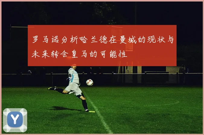 罗马诺分析哈兰德在曼城的现状与未来转会皇马的可能性