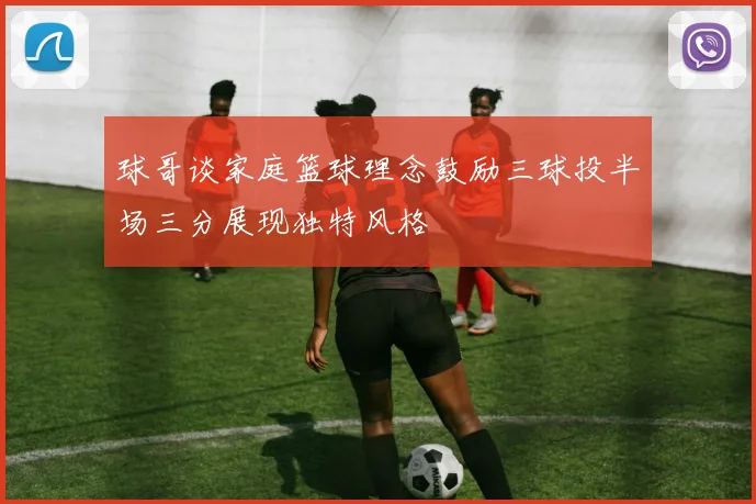 球哥谈家庭篮球理念鼓励三球投半场三分展现独特风格