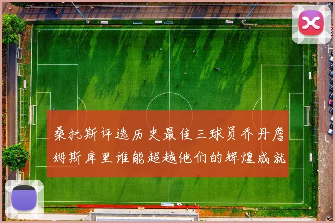 桑托斯评选历史最佳三球员乔丹詹姆斯库里谁能超越他们的辉煌成就