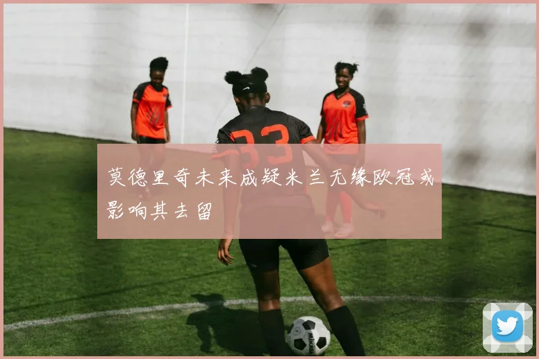 莫德里奇未来成疑米兰无缘欧冠或影响其去留