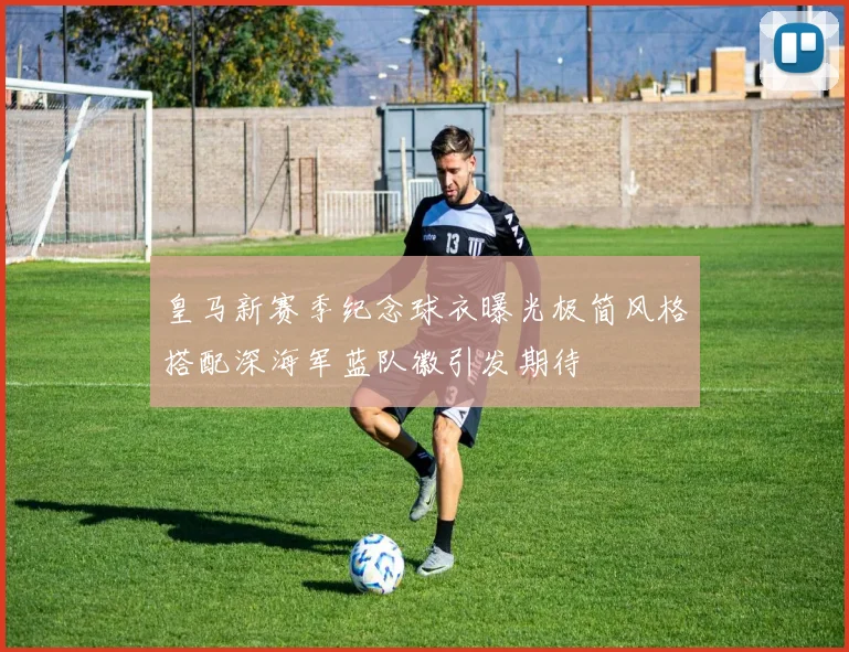 皇马新赛季纪念球衣曝光极简风格搭配深海军蓝队徽引发期待
