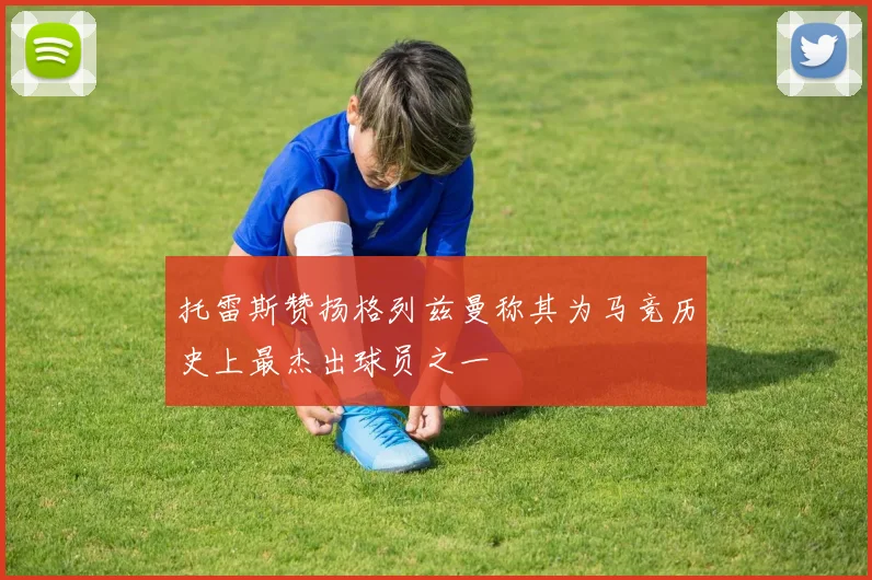 托雷斯赞扬格列兹曼称其为马竞历史上最杰出球员之一