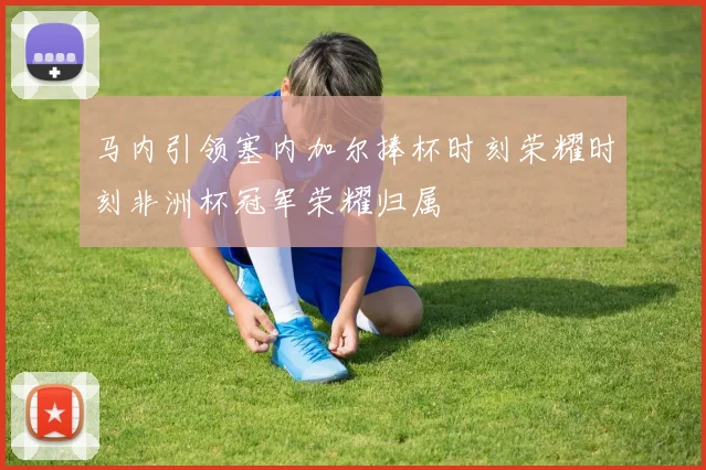 马内引领塞内加尔捧杯时刻荣耀时刻非洲杯冠军荣耀归属