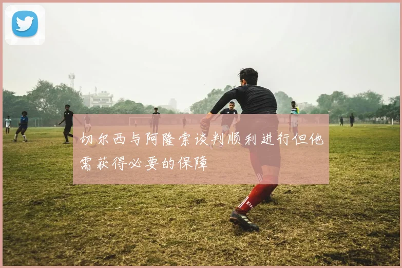 切尔西与阿隆索谈判顺利进行但他需获得必要的保障