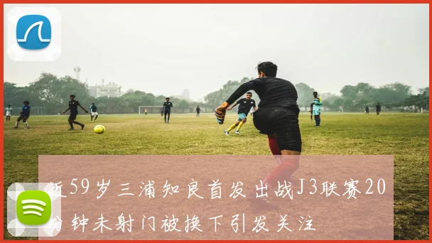 近59岁三浦知良首发出战J3联赛20分钟未射门被换下引发关注