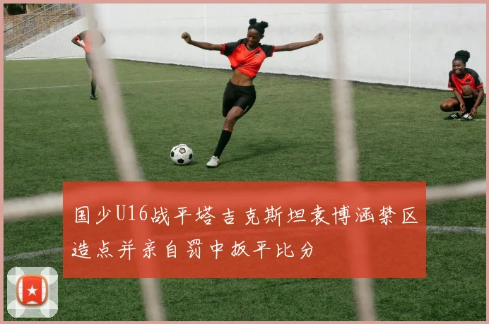 国少U16战平塔吉克斯坦袁博涵禁区造点并亲自罚中扳平比分