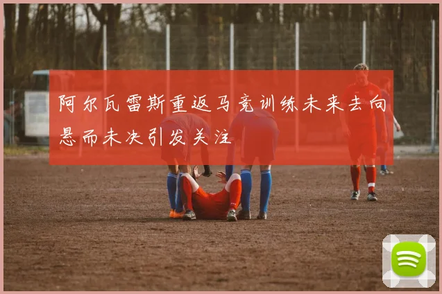 阿尔瓦雷斯重返马竞训练未来去向悬而未决引发关注